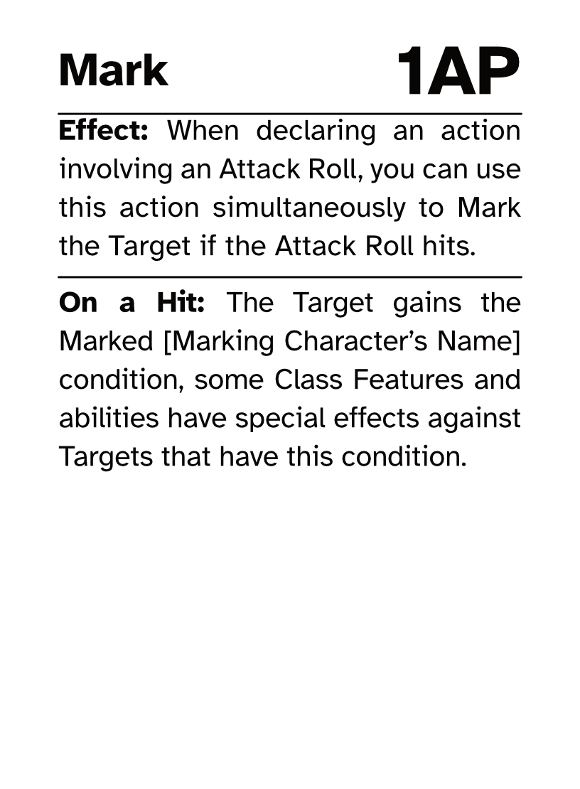 Action Card Mark AP Cost: 1AP Effect: When declaring an action involving an Attack Roll, you can use this action simultaneously to Mark the Target if the Attack Roll hits. On a Hit: The Target gains the Marked [Marking Character’s Name] condition, some Class Features and abilities have special effects against Targets that have this condition.